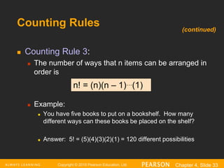 Copyright © 2016 Pearson Education, Ltd. Chapter 4, Slide 33
Counting Rules
 Counting Rule 3:
 The number of ways that n items can be arranged in
order is
 Example:
 You have five books to put on a bookshelf. How many
different ways can these books be placed on the shelf?
 Answer: 5! = (5)(4)(3)(2)(1) = 120 different possibilities
n! = (n)(n – 1)…(1)
(continued)
 