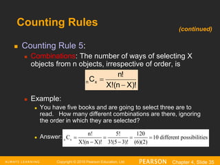 Copyright © 2016 Pearson Education, Ltd. Chapter 4, Slide 35
Counting Rules
 Counting Rule 5:
 Combinations: The number of ways of selecting X
objects from n objects, irrespective of order, is
 Example:
 You have five books and are going to select three are to
read. How many different combinations are there, ignoring
the order in which they are selected?
 Answer:
X)!
(n
X!
n!
Cx
n


n x
n! 5! 120
C 10
X!(n X)! 3!(5 3)! (6)
different possi
(
b
2)
ilities
   
 
(continued)
 