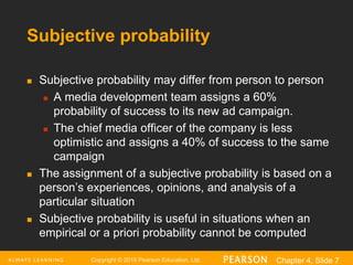 Copyright © 2016 Pearson Education, Ltd. Chapter 4, Slide 7
Subjective probability
 Subjective probability may differ from person to person
 A media development team assigns a 60%
probability of success to its new ad campaign.
 The chief media officer of the company is less
optimistic and assigns a 40% of success to the same
campaign
 The assignment of a subjective probability is based on a
person’s experiences, opinions, and analysis of a
particular situation
 Subjective probability is useful in situations when an
empirical or a priori probability cannot be computed
 