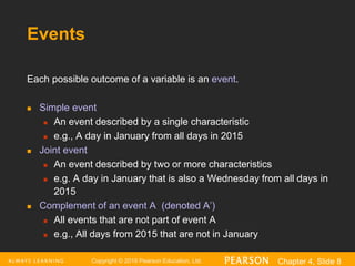 Copyright © 2016 Pearson Education, Ltd. Chapter 4, Slide 8
Events
Each possible outcome of a variable is an event.
 Simple event
 An event described by a single characteristic
 e.g., A day in January from all days in 2015
 Joint event
 An event described by two or more characteristics
 e.g. A day in January that is also a Wednesday from all days in
2015
 Complement of an event A (denoted A’)
 All events that are not part of event A
 e.g., All days from 2015 that are not in January
 