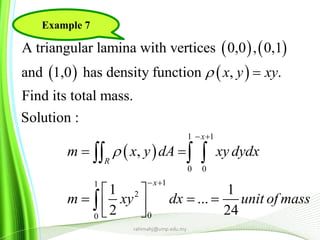 rahimahj@ump.edu.my
   
   
 
1 1
0 0
11
2
00
A triangular lamina with vertices 0,0 , 0,1
and 1,0 has density function , .
Find its total mass.
Solution :
,
1 1
...
2 24
x
R
x
x y xy
m x y dA xy dydx
m xy dx unit of mass


 
 

 
 
    
  

Example 7
 
