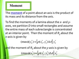 rahimahj@ump.edu.my
The moment of a point about an axis is the product of
its mass and its distance from the axis.
To find the moments of a lamina about the x- and y-
axes, we partition D into small rectangles and assume
the entire mass of each subrectangle is concentrated
at an interior point. Then the moment of Rij about the
x-axis is given by
and the moment of Rk about the y-axis is given by
  ****
),())(mass( ijijijij yAyxy  
  ****
),())(mass( ijijijij xAyxx  
Moment
 
