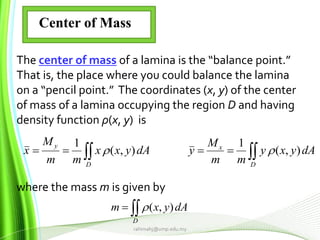 rahimahj@ump.edu.my
Center of Mass
The center of mass of a lamina is the “balance point.”
That is, the place where you could balance the lamina
on a “pencil point.” The coordinates (x, y) of the center
of mass of a lamina occupying the region D and having
density function ρ(x, y) is
where the mass m is given by
 
D
x
D
y
dAyxy
mm
M
ydAyxx
mm
M
x ),(
1
),(
1


D
dAyxm ),(
 