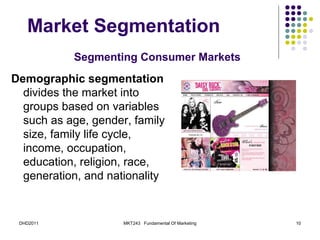 Market Segmentation
           Segmenting Consumer Markets
Demographic segmentation
  divides the market into
  groups based on variables
  such as age, gender, family
  size, family life cycle,
  income, occupation,
  education, religion, race,
  generation, and nationality


 DHD2011             MKT243 Fundamental Of Marketing   10
 