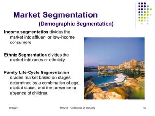 Market Segmentation
                  (Demographic Segmentation)
Income segmentation divides the
   market into affluent or low-income
   consumers

Ethnic Segmentation divides the
   market into races or ethnicity

Family Life-Cycle Segmentation
  divides market based on stages
  determined by a combination of age,
  marital status, and the presence or
  absence of children.


  DHD2011                    MKT243 Fundamental Of Marketing   12
 