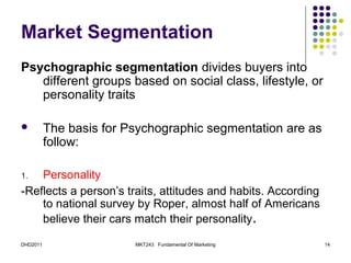Market Segmentation
Psychographic segmentation divides buyers into
   different groups based on social class, lifestyle, or
   personality traits

         The basis for Psychographic segmentation are as
          follow:

1.  Personality
-Reflects a person’s traits, attitudes and habits. According
    to national survey by Roper, almost half of Americans
    believe their cars match their personality.

DHD2011                  MKT243 Fundamental Of Marketing       14
 