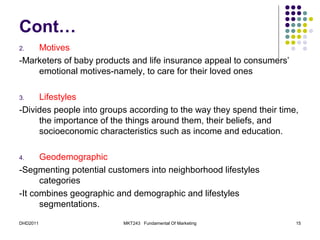 Cont…
2.  Motives
-Marketers of baby products and life insurance appeal to consumers’
    emotional motives-namely, to care for their loved ones

3.   Lifestyles
-Divides people into groups according to the way they spend their time,
     the importance of the things around them, their beliefs, and
     socioeconomic characteristics such as income and education.

4.    Geodemographic
-Segmenting potential customers into neighborhood lifestyles
      categories
-It combines geographic and demographic and lifestyles
      segmentations.

DHD2011                   MKT243 Fundamental Of Marketing             15
 