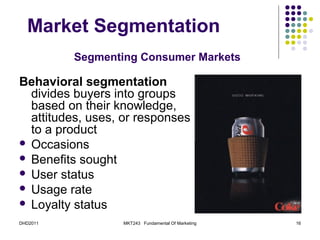 Market Segmentation
          Segmenting Consumer Markets

Behavioral segmentation
  divides buyers into groups
  based on their knowledge,
  attitudes, uses, or responses
  to a product
 Occasions
 Benefits sought
 User status
 Usage rate
 Loyalty status

DHD2011           MKT243 Fundamental Of Marketing   16
 
