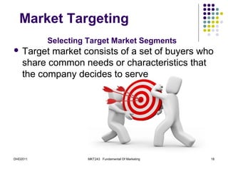 Market Targeting
          Selecting Target Market Segments
 Target   market consists of a set of buyers who
    share common needs or characteristics that
    the company decides to serve




DHD2011             MKT243 Fundamental Of Marketing   18
 