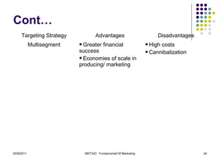 Cont…
    Targeting Strategy           Advantages                      Disadvantages
          Multisegment   Greater     financial              Highcosts
                         success                             Cannibalization
                         Economies of scale in
                         producing/ marketing




DHD2011                    MKT243 Fundamental Of Marketing                       24
 