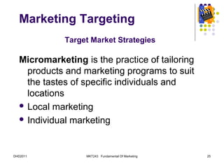 Marketing Targeting
             Target Market Strategies

  Micromarketing is the practice of tailoring
    products and marketing programs to suit
    the tastes of specific individuals and
    locations
   Local marketing

   Individual marketing




DHD2011           MKT243 Fundamental Of Marketing   25
 
