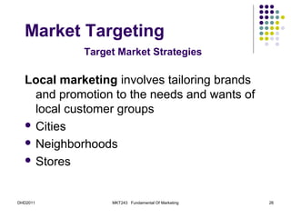 Market Targeting
            Target Market Strategies

  Local marketing involves tailoring brands
    and promotion to the needs and wants of
    local customer groups
   Cities

   Neighborhoods

   Stores



DHD2011          MKT243 Fundamental Of Marketing   26
 