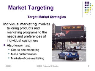 Market Targeting
                  Target Market Strategies

Individual marketing involves
  tailoring products and
  marketing programs to the
  needs and preferences of
  individual customers
 Also known as:
      One-to-one marketing
      Mass customization
      Markets-of-one marketing

 DHD2011                 MKT243 Fundamental Of Marketing   27
 