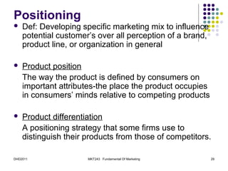 Positioning
   Def: Developing specific marketing mix to influence
    potential customer’s over all perception of a brand,
    product line, or organization in general

   Product position
    The way the product is defined by consumers on
    important attributes-the place the product occupies
    in consumers’ minds relative to competing products

   Product differentiation
    A positioning strategy that some firms use to
    distinguish their products from those of competitors.

DHD2011               MKT243 Fundamental Of Marketing      29
 