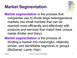 Market Segmentation
Market segmentation is the process that
 companies use to divide large heterogeneous
 markets into small markets that can be
 reached more efficiently and effectively with
 products and services that match their unique
 needs (Kotler and Gary)
Market segmentation is the process of
 dividing a market into meaningful, relatively
 similar, and identifiable segments or groups
 (McDaniel, Lamb, Hair)
DHD2011          MKT243 Fundamental Of Marketing   3
 