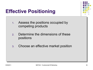 Effective Positioning

          1.   Assess the positions occupied by
               competing products

          2.   Determine the dimensions of these
               positions

          3.   Choose an effective market position




DHD2011                   MKT243 Fundamental Of Marketing   30
 