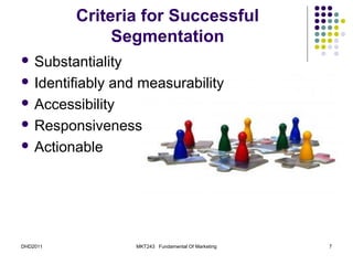 Criteria for Successful
               Segmentation
 Substantiality

 Identifiablyand measurability
 Accessibility

 Responsiveness

 Actionable




DHD2011            MKT243 Fundamental Of Marketing   7
 