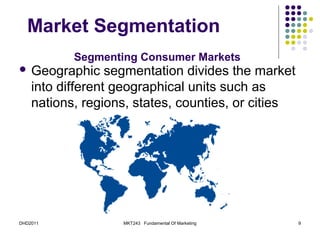 Market Segmentation
           Segmenting Consumer Markets
 Geographic      segmentation divides the market
    into different geographical units such as
    nations, regions, states, counties, or cities




DHD2011            MKT243 Fundamental Of Marketing   9
 