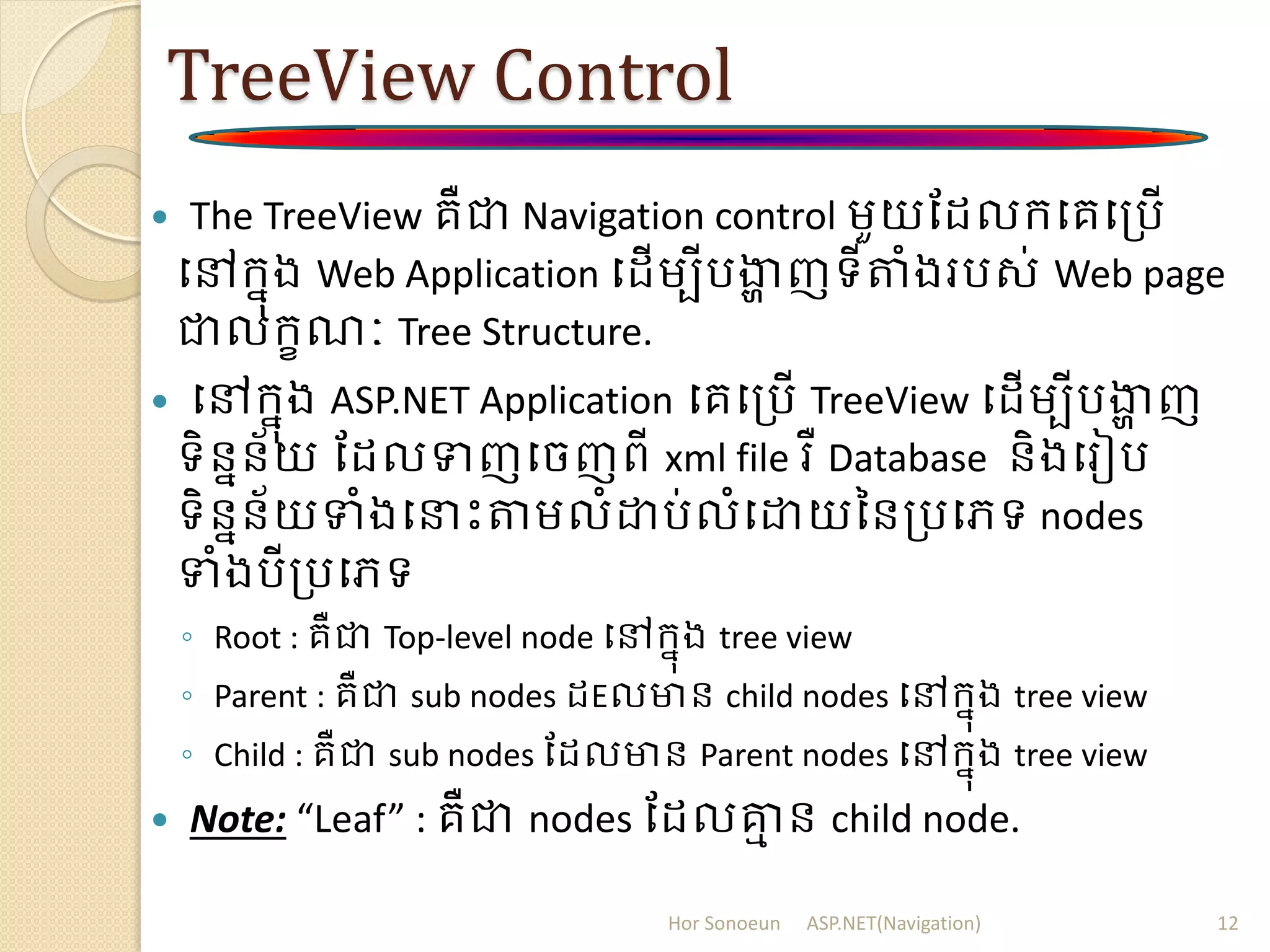 TreeView Control
 The TreeView គឺជា Navigation control ម្ួយដ លក្បគបត្រើ
បៅក្នុង Web Application ប ើម្បីរងាា ញទីតំងររស់ Web page
ជាលក្ខណៈ Tree Structure.
 បៅក្នុង ASP.NET Application បគបត្រើ TreeView ប ើម្បីរងាា ញ
ទិននន័យ ដ លទញបចញពី xml file រឺ Database និងបរៀរ
ទិននន័យទំងបនាោះតម្លំោរ់លំបោយននត្របេទ nodes
ទំងរីត្របេទ
◦ Root : គឺជា Top-level node បៅក្នុង tree view
◦ Parent : គឺជា sub nodes Eលមាន child nodes បៅក្នុង tree view
◦ Child : គឺជា sub nodes ដ លមាន Parent nodes បៅក្នុង tree view
 Note: “Leaf” : គឺជា nodes ដ លគ្នម ន child node.
Hor Sonoeun ASP.NET(Navigation) 12
 