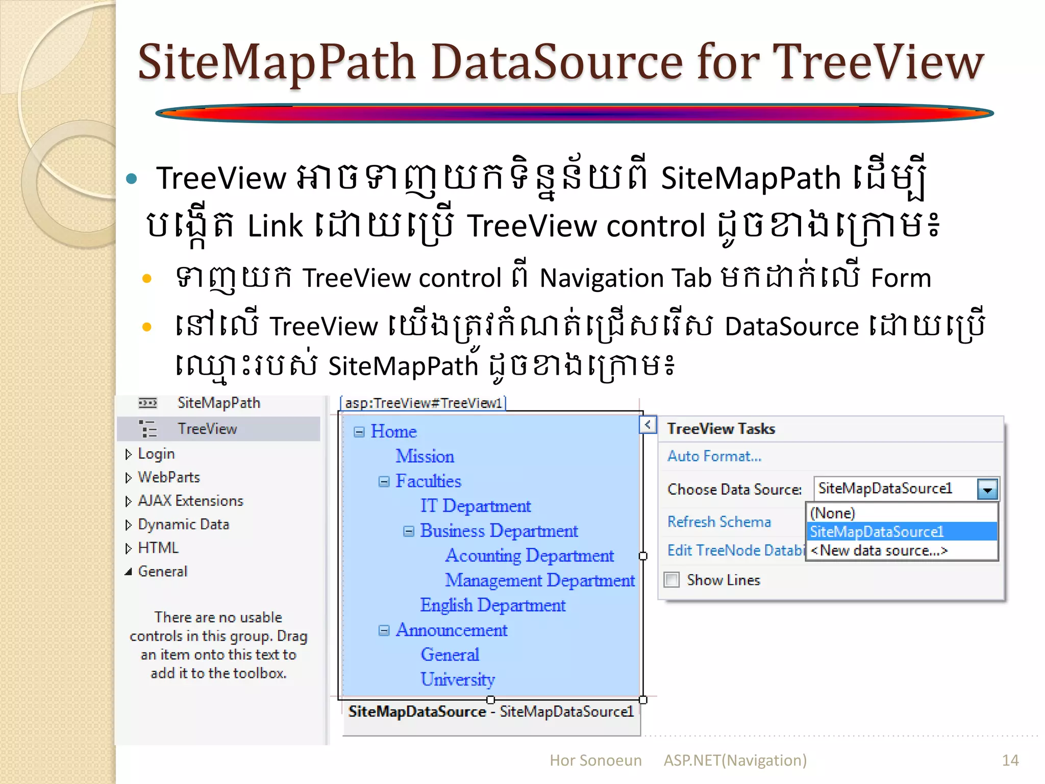 SiteMapPath DataSource for TreeView
 TreeView អាចទញយក្ទិននន័យពី SiteMapPath ប ើម្បី
របងកើរ Link បោយបត្រើ TreeView control ូចខាងបត្កាម្៖
 ទញយក្ TreeView control ពី Navigation Tab ម្ក្ោក្់បលើ Form
 បៅបលើ TreeView បយើងត្រូវក្ំណរ់បត្រើសបរើស DataSource បោយបត្រើ
ប្ម ោះររស់ SiteMapPath ូចខាងបត្កាម្៖
Hor Sonoeun ASP.NET(Navigation) 14
 