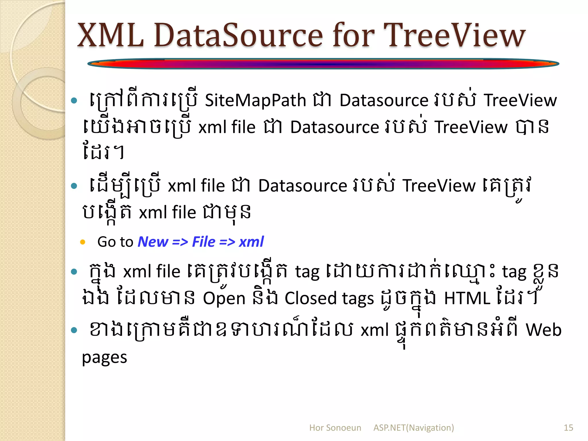 XML DataSource for TreeView
 បត្ៅពីការបត្រើ SiteMapPath ជា Datasource ររស់ TreeView
បយើងអាចបត្រើ xml file ជា Datasource ររស់ TreeView បាន
ដ រ។
 ប ើម្បីបត្រើ xml file ជា Datasource ររស់ TreeView បគត្រូវ
របងកើរ xml file ជាម្ុន
 Go to New => File => xml
 ក្នុង xml file បគត្រូវរបងកើរ tag បោយការោក្់ប្ម ោះ tag ខ្ាួន
ឯង ដ លមាន Open និង Closed tags ូចក្នុង HTML ដ រ។
 ខាងបត្កាម្គឺជាឧទហរណ៏ ដ ល xml សាុក្ពរ៌មានអំពី Web
pages
Hor Sonoeun ASP.NET(Navigation) 15
 