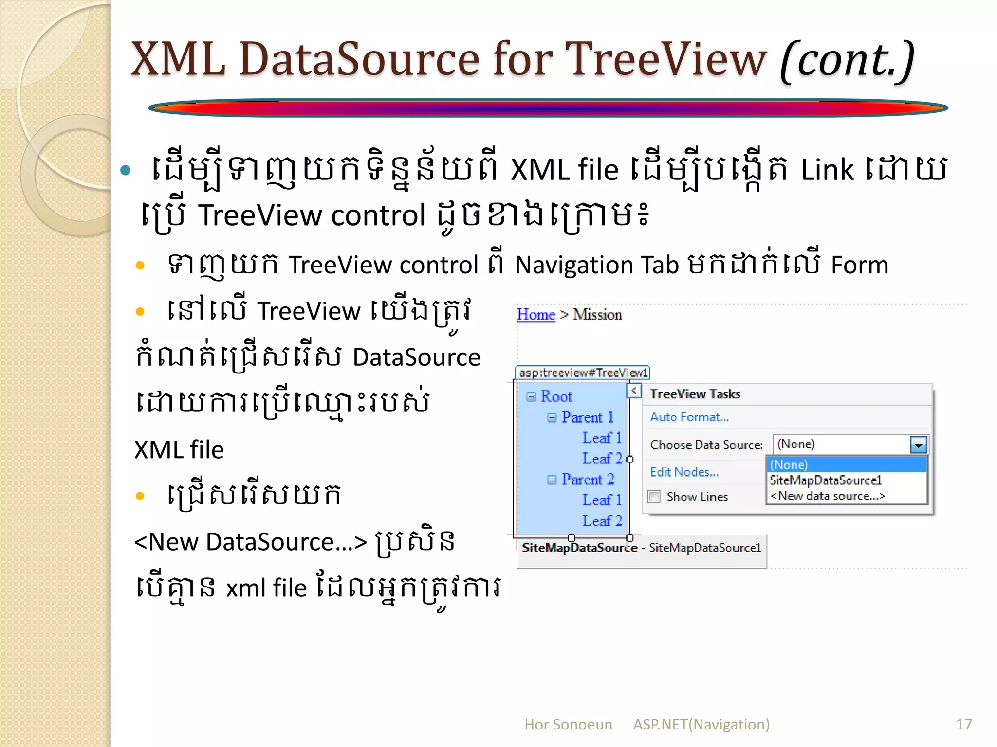 XML DataSource for TreeView (cont.)
 ប ើម្បីទញយក្ទិននន័យពី XML file ប ើម្បីរបងកើរ Link បោយ
បត្រើ TreeView control ូចខាងបត្កាម្៖
 ទញយក្ TreeView control ពី Navigation Tab ម្ក្ោក្់បលើ Form
 បៅបលើ TreeView បយើងត្រូវ
ក្ំណរ់បត្រើសបរើស DataSource
បោយការបត្រើប្ម ោះររស់
XML file
 បត្រើសបរើសយក្
<New DataSource…> ត្រសិន
បរើគ្នម ន xml file ដ លអនក្ត្រូវការ
Hor Sonoeun ASP.NET(Navigation) 17
 