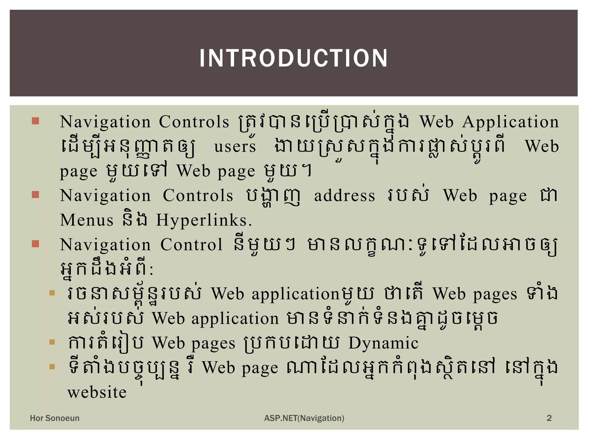  Navigation Controls ត្រូវបានបត្រើត្បាស់ក្នុង Web Application
ប ើម្បីអនុញ្ញា រឲ្យ users ងាយស្សួសក្នុងការផ្លា ស់រតូរពី Web
page ម្ួយបៅ Web page ម្ួយ។
 Navigation Controls រងាា ញ address ររស់ Web page ជា
Menus និង Hyperlinks.
 Navigation Control នីម្ួយៗ មានលក្ខណៈទូបៅដ លអាចឲ្យ
អនក្ ឹងអំពី:
 រចនាសម្ព័នឋររស់ Web applicationម្ូយ ថាបរើ Web pages ទំង
អស់ររស់ Web application មានទំនាក្់ទំនងគ្នន ូចបម្តច
 ការរំបរៀរ Web pages ត្រក្របោយ Dynamic
 ទីតំងរចចុរបនន រឺ Web page ណាដ លអនក្ក្ំពុងសថិរបៅ បៅក្នុង
website
INTRODUCTION
Hor Sonoeun ASP.NET(Navigation) 2
 