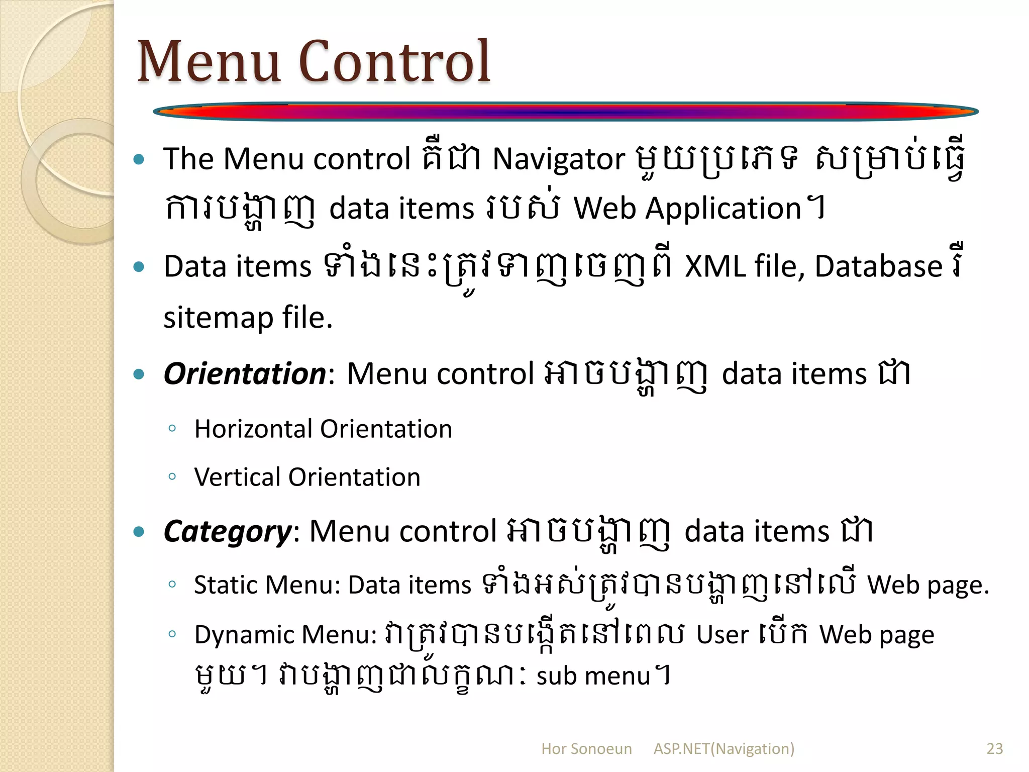 Menu Control
 The Menu control គឺជា Navigator ម្ួយត្របេទ សត្មារ់ប្វើ
ការរងាា ញ data items ររស់ Web Application។
 Data items ទំងបនោះត្រូវទញបចញពី XML file, Database រឺ
sitemap file.
 Orientation: Menu control អាចរងាា ញ data items ជា
◦ Horizontal Orientation
◦ Vertical Orientation
 Category: Menu control អាចរងាា ញ data items ជា
◦ Static Menu: Data items ទំងអស់ត្រូវបានរងាា ញបៅបលើ Web page.
◦ Dynamic Menu: វាត្រូវបានរបងកើរបៅបពល User បរើក្ Web page
ម្ួយ។ វារងាា ញជាលក្ខណៈ sub menu។
Hor Sonoeun ASP.NET(Navigation) 23
 