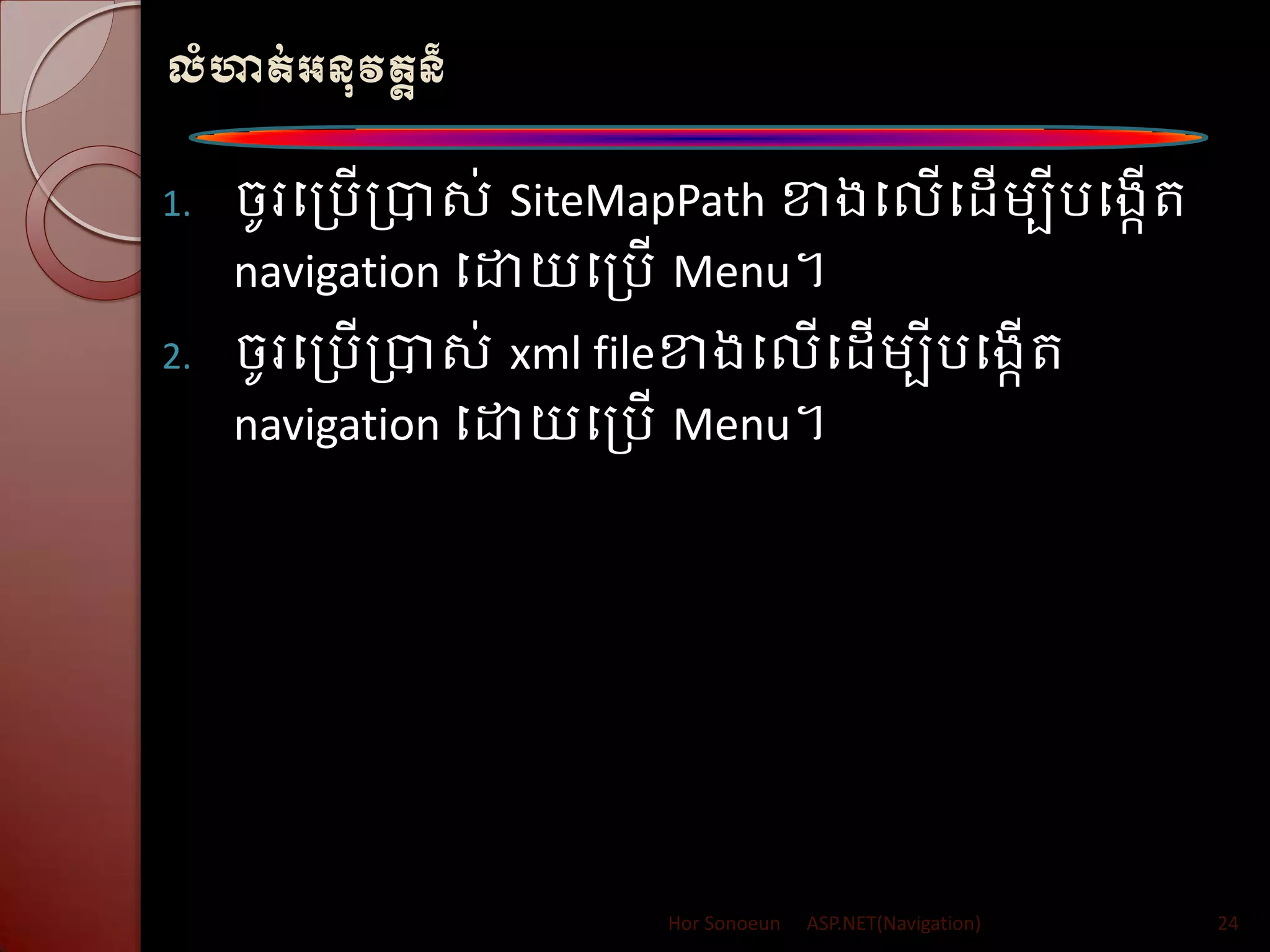 លំហាត់អនុវតតន៏
1. ចូរបត្រើត្បាស់ SiteMapPath ខាងបលើប ើម្បីរបងកើរ
navigation បោយបត្រើ Menu។
2. ចូរបត្រើត្បាស់ xml fileខាងបលើប ើម្បីរបងកើរ
navigation បោយបត្រើ Menu។
Hor Sonoeun ASP.NET(Navigation) 24
 