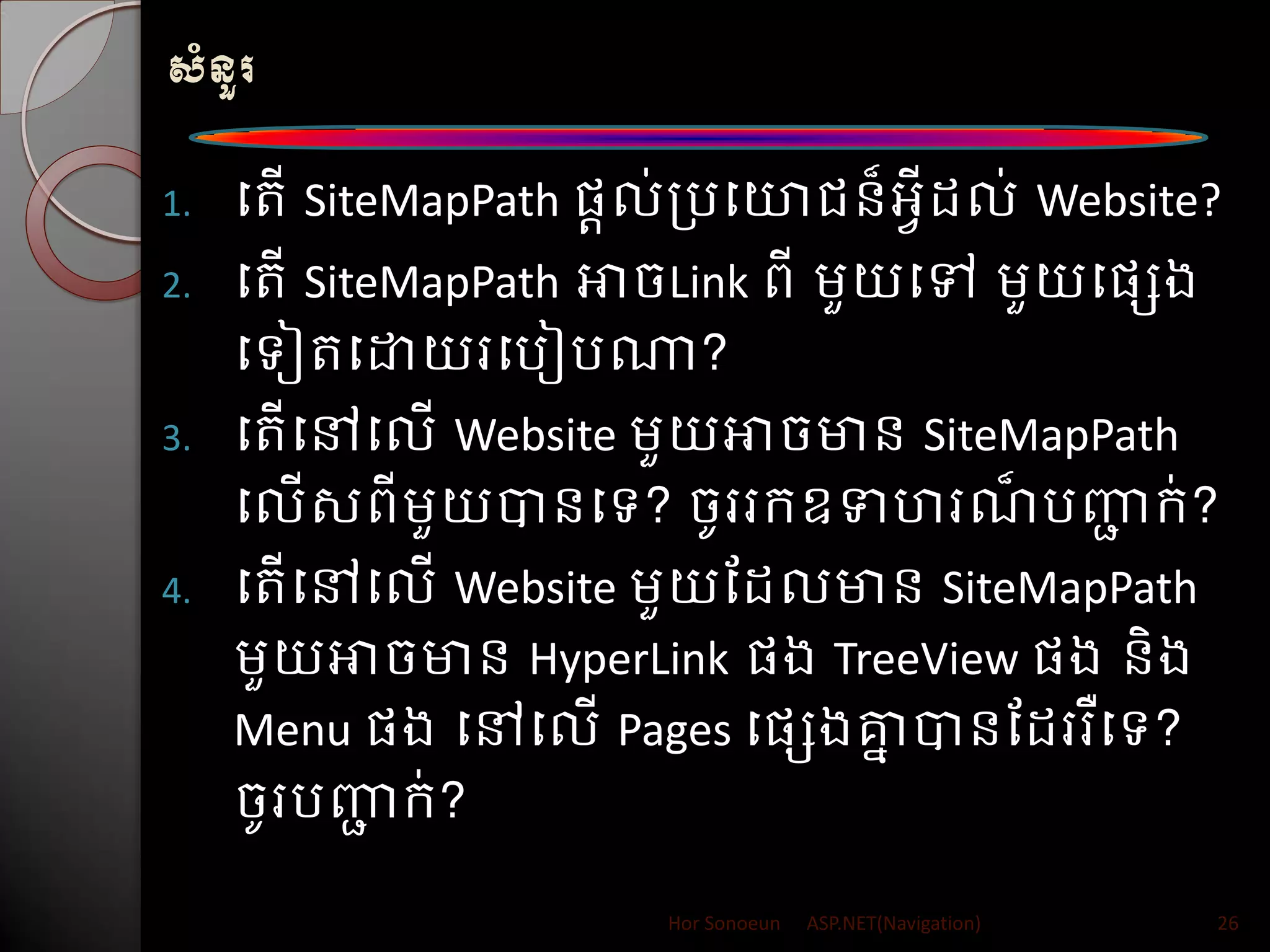 សំនួរ
1. បរើ SiteMapPath សតល់ត្របយារន៏អវី ល់ Website?
2. បរើ SiteMapPath អាចLink ពី ម្ួយបៅ ម្ួយបសេង
បទៀរបោយរបរៀរណា?
3. បរើបៅបលើ Website ម្ួយអាចមាន SiteMapPath
បលើសពីម្ួយបានបទ? ចូររក្ឧទហរណ៏ រញ្ញា ក្់?
4. បរើបៅបលើ Website ម្ួយដ លមាន SiteMapPath
ម្ួយអាចមាន HyperLink សង TreeView សង និង
Menu សង បៅបលើ Pages បសេងគ្នន បានដ ររឺបទ?
ចូររញ្ញា ក្់?
Hor Sonoeun ASP.NET(Navigation) 26
 