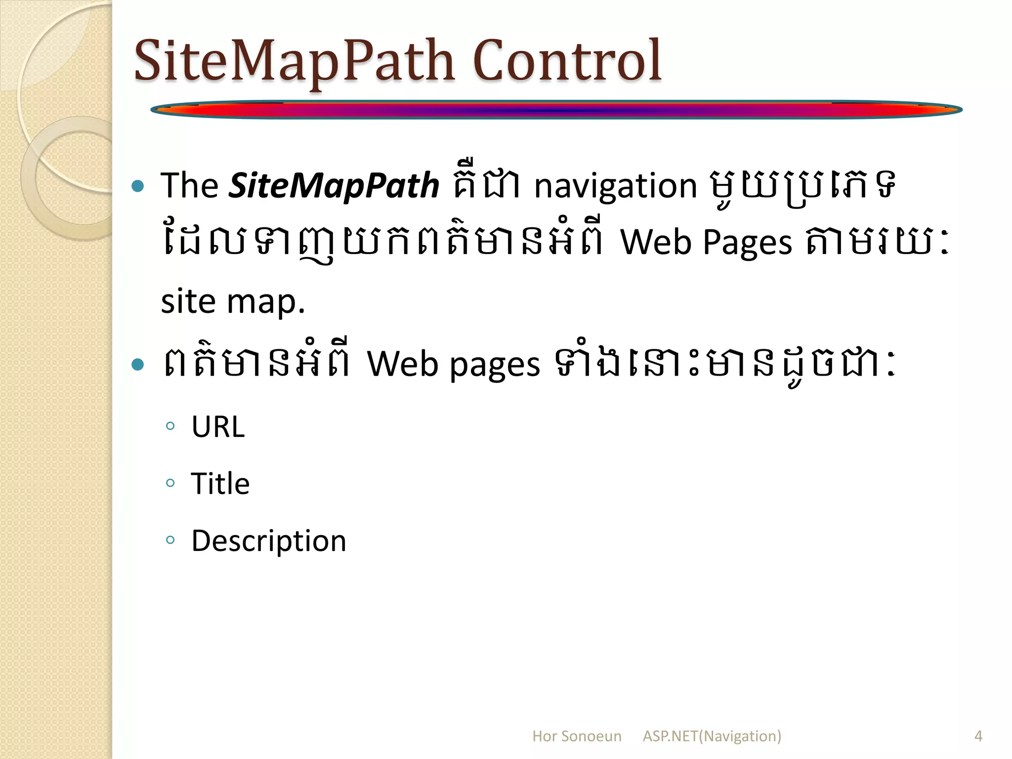 SiteMapPath Control
 The SiteMapPath គឺជា navigation ម្ូយត្របេទ
ដ លទញយក្ពរ៌មានអំពី Web Pages តម្រយៈ
site map.
 ពរ៌មានអំពី Web pages ទំងបនាោះមាន ូចជាៈ
◦ URL
◦ Title
◦ Description
Hor Sonoeun ASP.NET(Navigation) 4
 