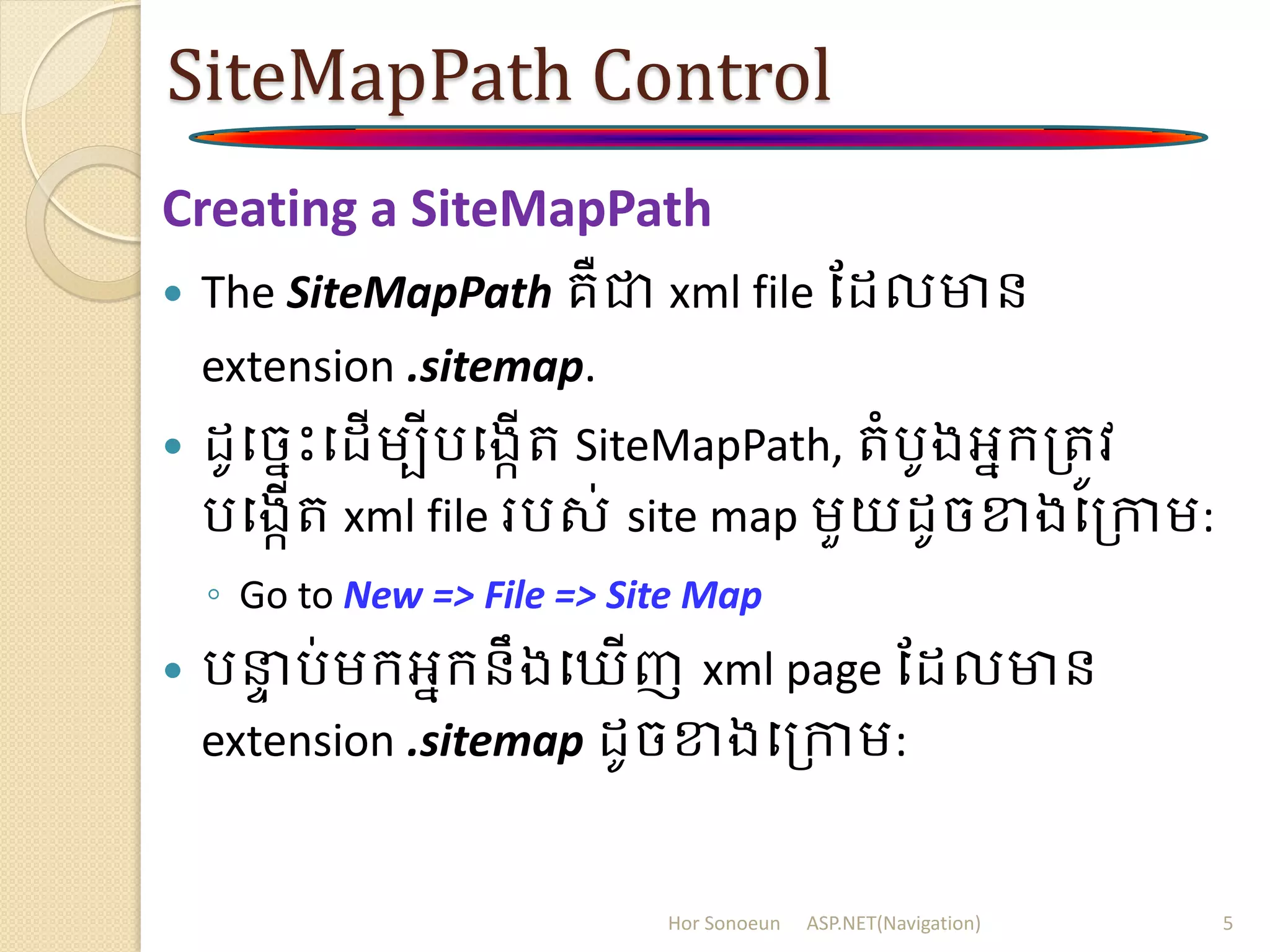 SiteMapPath Control
Creating a SiteMapPath
 The SiteMapPath គឺជា xml file ដ លមាន
extension .sitemap.
 ូបចនោះប ើម្បីរបងកើរ SiteMapPath, រំរូងអនក្ត្រូវ
របងកើរ xml file ររស់ site map ម្ួយ ូចខាងបត្កាម្:
◦ Go to New => File => Site Map
 រនាា រ់ម្ក្អនក្នឹងប ើញ xml page ដ លមាន
extension .sitemap ូចខាងបត្កាម្:
Hor Sonoeun ASP.NET(Navigation) 5
 