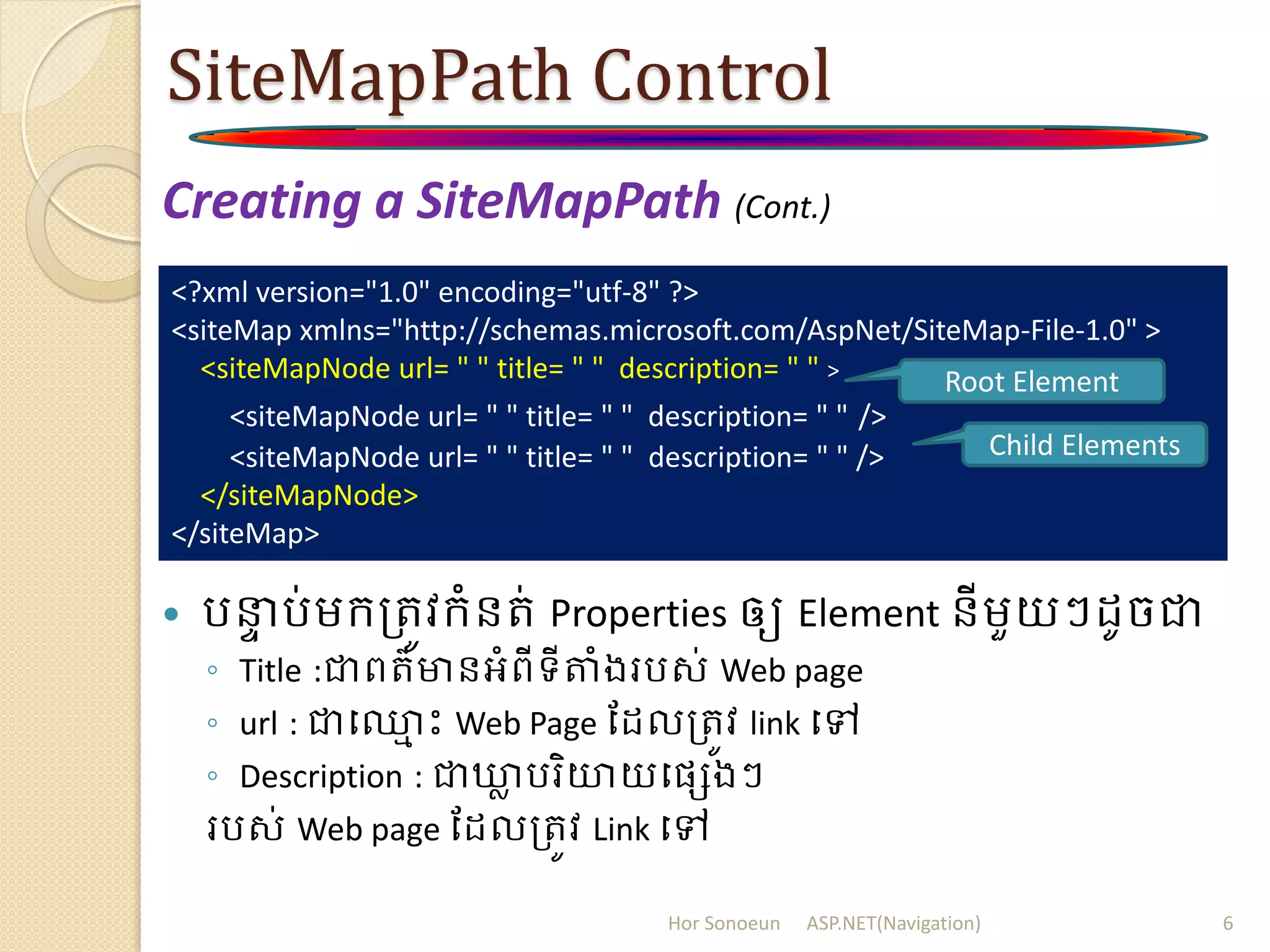 SiteMapPath Control
Creating a SiteMapPath (Cont.)
 រនាា រ់ម្ក្ត្រូវក្ំនរ់ Properties ឲ្យ Element នីម្ួយៗ ូចជា
◦ Title :ជាពរ៌មានអំពីទីតំងររស់ Web page
◦ url : ជាប្ម ោះ Web Page ដ លត្រូវ link បៅ
◦ Description : ជាឃ្លា ររិយាយបសេងៗ
ររស់ Web page ដ លត្រូវ Link បៅ
<?xml version="1.0" encoding="utf-8" ?>
<siteMap xmlns="http://schemas.microsoft.com/AspNet/SiteMap-File-1.0" >
<siteMapNode url= " " title= " " description= " " >
<siteMapNode url= " " title= " " description= " " />
<siteMapNode url= " " title= " " description= " " />
</siteMapNode>
</siteMap>
Hor Sonoeun ASP.NET(Navigation) 6
Root Element
Child Elements
 