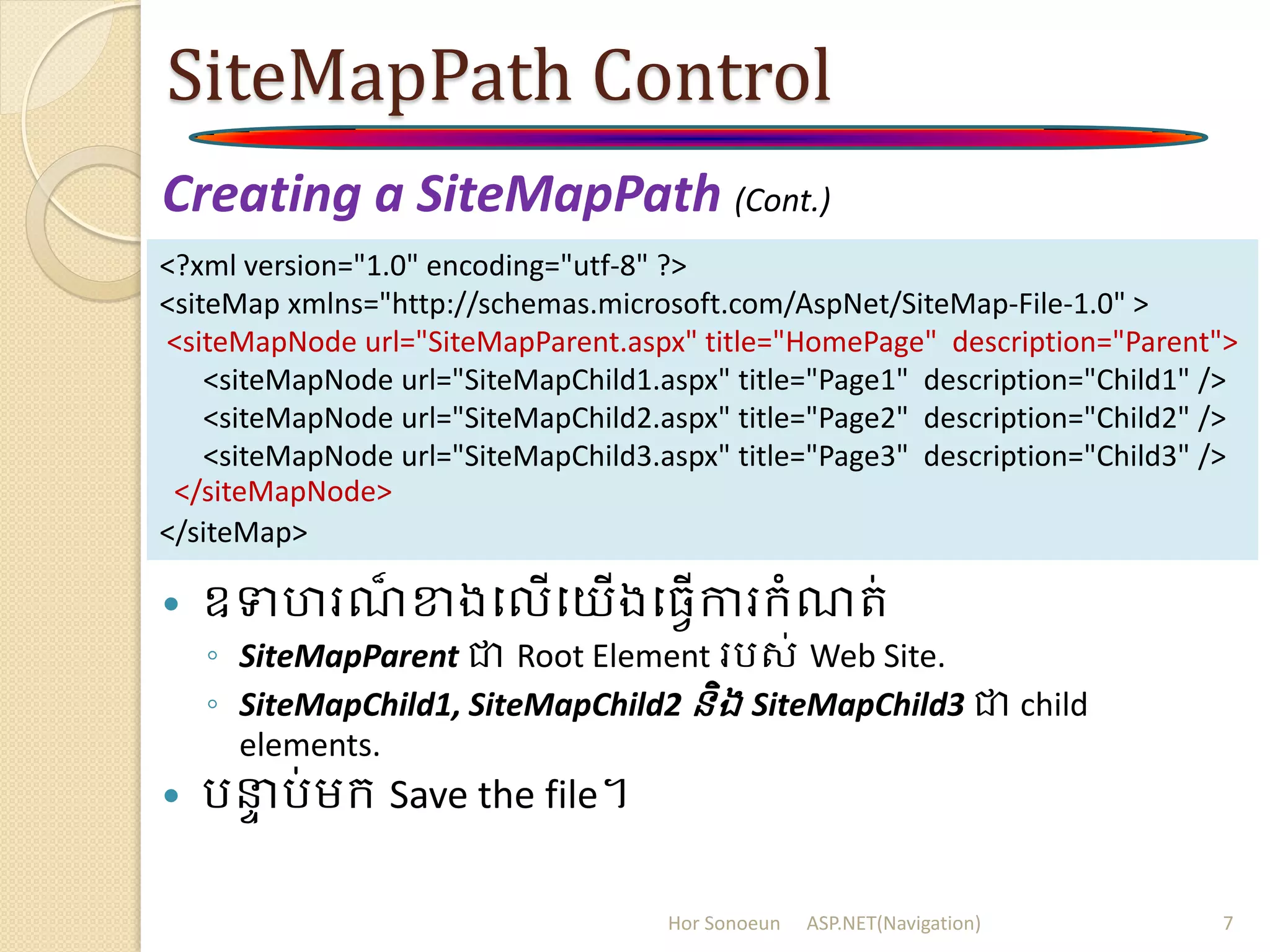 SiteMapPath Control
Creating a SiteMapPath (Cont.)
 ឧទហរណ៏ ខាងបលើបយើងប្វើការក្ំណរ់
◦ SiteMapParent ជា Root Element ររស់ Web Site.
◦ SiteMapChild1, SiteMapChild2 និង SiteMapChild3 ជា child
elements.
 រនាា រ់ម្ក្ Save the file។
<?xml version="1.0" encoding="utf-8" ?>
<siteMap xmlns="http://schemas.microsoft.com/AspNet/SiteMap-File-1.0" >
<siteMapNode url="SiteMapParent.aspx" title="HomePage" description="Parent">
<siteMapNode url="SiteMapChild1.aspx" title="Page1" description="Child1" />
<siteMapNode url="SiteMapChild2.aspx" title="Page2" description="Child2" />
<siteMapNode url="SiteMapChild3.aspx" title="Page3" description="Child3" />
</siteMapNode>
</siteMap>
Hor Sonoeun ASP.NET(Navigation) 7
 
