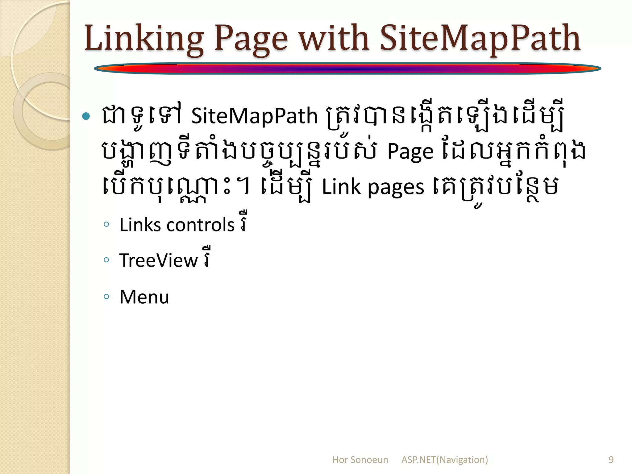 Linking Page with SiteMapPath
 ជាទូបៅ SiteMapPath ត្រូវបានបងកើរប ើងប ើម្បី
រងាា ញទីតំងរចចុរបននររស់ Page ដ លអនក្ក្ំពុង
បរើក្រុបណាណ ោះ។ ប ើម្បី Link pages បគត្រូវរដនថម្
◦ Links controls រឺ
◦ TreeView រឺ
◦ Menu
Hor Sonoeun ASP.NET(Navigation) 9
 