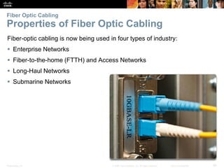Presentation_ID 29© 2008 Cisco Systems, Inc. All rights reserved. Cisco Confidential
Fiber Optic Cabling
Properties of Fiber Optic Cabling
Fiber-optic cabling is now being used in four types of industry:
 Enterprise Networks
 Fiber-to-the-home (FTTH) and Access Networks
 Long-Haul Networks
 Submarine Networks
 