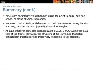 Presentation_ID 70© 2008 Cisco Systems, Inc. All rights reserved. Cisco Confidential
Network Access
Summary (cont.)
 WANs are commonly interconnected using the point-to-point, hub and
spoke, or mesh physical topologies.
 In shared media LANs, end devices can be interconnected using the star,
bus, ring, or extended star (hybrid) physical topologies.
 All data link layer protocols encapsulate the Layer 3 PDU within the data
field of the frame. However, the structure of the frame and the fields
contained in the header and trailer vary according to the protocol.
 