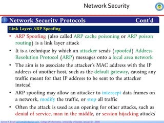 Getnet T. Email: getnet6202@gmail.com , College of Informatics , University of Gondar, January 11 , 2026
Network Security Protocols Cont’d
3
• ARP Spoofing (also called ARP cache poisoning or ARP poison
routing) is a link layer attack
• It is a technique by which an attacker sends (spoofed) Address
Resolution Protocol (ARP) messages onto a local area network
• The aim is to associate the attacker's MAC address with the IP
address of another host, such as the default gateway, causing any
traffic meant for that IP address to be sent to the attacker
instead
• ARP spoofing may allow an attacker to intercept data frames on
a network, modify the traffic, or stop all traffic
• Often the attack is used as an opening for other attacks, such as
denial of service, man in the middle, or session hijacking attacks
Link Layer: ARP Spoofing
Network Security
 