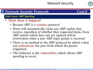 Getnet T. Email: getnet6202@gmail.com , College of Informatics , University of Gondar, January 11 , 2026
Network Security Protocols Cont’d
3
• How does it happen?
– Because ARP is a stateless protocol
– Hosts will automatically cache any ARP replies they
receive, regardless of whether they requested them. Even
ARP entries which have not yet expired will be
overwritten when a new ARP reply packet is received
– There is no method in the ARP protocol by which a host
can authenticate the peer from which the packet
originated
– This behavior is the vulnerability which allows ARP
spoofing to occur
Link Layer: ARP Spoofing
Network Security
 