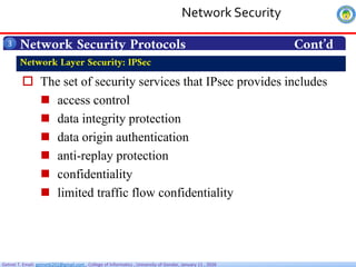 Getnet T. Email: getnet6202@gmail.com , College of Informatics , University of Gondar, January 11 , 2026
 The set of security services that IPsec provides includes
 access control
 data integrity protection
 data origin authentication
 anti-replay protection
 confidentiality
 limited traffic flow confidentiality
Network Security Protocols Cont’d
3
Network Layer Security: IPSec
Network Security
 