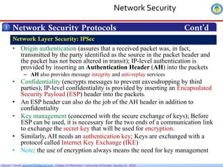 Getnet T. Email: getnet6202@gmail.com , College of Informatics , University of Gondar, January 11 , 2026
Network Security Protocols Cont’d
3
• Origin authentication (assures that a received packet was, in fact,
transmitted by the party identified as the source in the packet header and
the packet has not been altered in transit); IP-level authentication is
provided by inserting an Authentication Header (AH) into the packets
– AH also provides message integrity and anti-replay services
• Confidentiality (encrypts messages to prevent eavesdropping by third
parties); IP-level confidentiality is provided by inserting an Encapsulated
Security Payload (ESP) header into the packets.
• An ESP header can also do the job of the AH header in addition to
confidentiality
• Key management (concerned with the secure exchange of keys); Before
ESP can be used, it is necessary for the two ends of a communication link
to exchange the secret key that will be used for encryption.
• Similarly, AH needs an authentication key; Keys are exchanged with a
protocol called Internet Key Exchange (IKE)
• Note: the use of encryption always means the need for key management
Network Layer Security: IPSec
Network Security
 