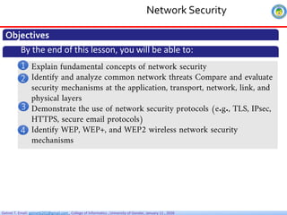 Getnet T. Email: getnet6202@gmail.com , College of Informatics , University of Gondar, January 11 , 2026
Network Security
Objectives
By the end of this lesson, you will be able to:
• Explain fundamental concepts of network security
• Identify and analyze common network threats Compare and evaluate
security mechanisms at the application, transport, network, link, and
physical layers
• Demonstrate the use of network security protocols (e.g., TLS, IPsec,
HTTPS, secure email protocols)
• Identify WEP, WEP+, and WEP2 wireless network security
mechanisms
1
2
3
4
 