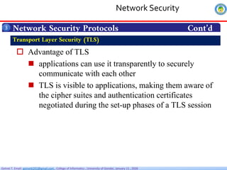Getnet T. Email: getnet6202@gmail.com , College of Informatics , University of Gondar, January 11 , 2026
 Advantage of TLS
 applications can use it transparently to securely
communicate with each other
 TLS is visible to applications, making them aware of
the cipher suites and authentication certificates
negotiated during the set-up phases of a TLS session
Network Security Protocols Cont’d
3
Transport Layer Security (TLS)
Network Security
 