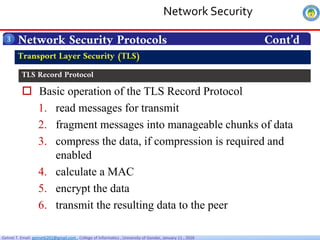 Getnet T. Email: getnet6202@gmail.com , College of Informatics , University of Gondar, January 11 , 2026
 Basic operation of the TLS Record Protocol
1. read messages for transmit
2. fragment messages into manageable chunks of data
3. compress the data, if compression is required and
enabled
4. calculate a MAC
5. encrypt the data
6. transmit the resulting data to the peer
Network Security Protocols Cont’d
3
Transport Layer Security (TLS)
TLS Record Protocol
Network Security
 