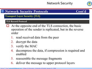 Getnet T. Email: getnet6202@gmail.com , College of Informatics , University of Gondar, January 11 , 2026
 At the opposite end of the TLS connection, the basic
operation of the sender is replicated, but in the reverse
order
1. read received data from the peer
2. decrypt the data
3. verify the MAC
4. decompress the data, if compression is required and
enabled
5. reassemble the message fragments
6. deliver the message to upper protocol layers
Network Security Protocols Cont’d
3
Transport Layer Security (TLS)
TLS Record Protocol
Network Security
 