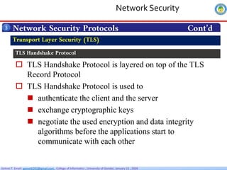 Getnet T. Email: getnet6202@gmail.com , College of Informatics , University of Gondar, January 11 , 2026
 TLS Handshake Protocol is layered on top of the TLS
Record Protocol
 TLS Handshake Protocol is used to
 authenticate the client and the server
 exchange cryptographic keys
 negotiate the used encryption and data integrity
algorithms before the applications start to
communicate with each other
Network Security Protocols Cont’d
3
Transport Layer Security (TLS)
TLS Handshake Protocol
Network Security
 