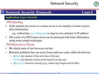 Getnet T. Email: getnet6202@gmail.com , College of Informatics , University of Gondar, January 11 , 2026
Network Security Protocols Cont’d
3
DNS Spoofing
• If the attacker has access to a name server it can modify it so that it gives
false information
e.g., redirecting www.ebay.com to map to own (attacker’s) IP address
• ƒ
The cache of a DNS name server can be poisoned with false information
using some simple techniques
Web Browsers as Threats
• ƒ
We obtain most of our browsers on-line
• ƒ
Potential problems that can come from malicious code within the browser
– ƒ
Inform the attacker of the activities of the user
– Inform the attacker of passwords typed in by the user
– ƒ
Downgrade browser security (e.g., reduce key length used in SSL)
Application Layer Security
Network Security
 