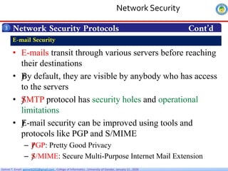 Getnet T. Email: getnet6202@gmail.com , College of Informatics , University of Gondar, January 11 , 2026
Network Security Protocols Cont’d
3
• E-mails transit through various servers before reaching
their destinations
• ƒ
By default, they are visible by anybody who has access
to the servers
• ƒ
SMTP protocol has security holes and operational
limitations
• ƒ
E-mail security can be improved using tools and
protocols like PGP and S/MIME
– ƒ
PGP: Pretty Good Privacy
– ƒ
S/MIME: Secure Multi-Purpose Internet Mail Extension
E-mail Security
Network Security
 