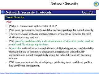 Getnet T. Email: getnet6202@gmail.com , College of Informatics , University of Gondar, January 11 , 2026
Network Security Protocols Cont’d
3
PGP
• ƒ
Philip R. Zimmerman is the creator of PGP
• ƒ
PGP is an open-source, freely available software package for e-mail security
• ƒ
There are several software implementations available as freeware for most
desktop operating systems
• PGP provides confidentiality and authentication services that can be used for
e-mail and file storage applications
• It provides authentication through the use of digital signature, confidentiality
through the use of symmetric encryption, compression using the ZIP
algorithm, and e-mail compatibility using the radix-64 (Base 64) encoding
scheme
• PGP incorporates tools for developing a public-key trust model and public-
key certificate management
E-mail Security
Network Security
 