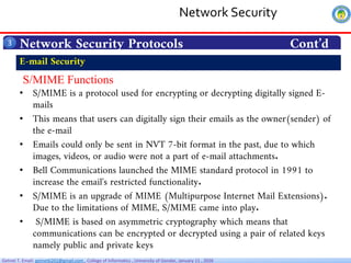 Getnet T. Email: getnet6202@gmail.com , College of Informatics , University of Gondar, January 11 , 2026
Network Security Protocols Cont’d
3
S/MIME Functions
• S/MIME is a protocol used for encrypting or decrypting digitally signed E-
mails
• This means that users can digitally sign their emails as the owner(sender) of
the e-mail
• Emails could only be sent in NVT 7-bit format in the past, due to which
images, videos, or audio were not a part of e-mail attachments.
• Bell Communications launched the MIME standard protocol in 1991 to
increase the email's restricted functionality.
• S/MIME is an upgrade of MIME (Multipurpose Internet Mail Extensions).
Due to the limitations of MIME, S/MIME came into play.
• S/MIME is based on asymmetric cryptography which means that
communications can be encrypted or decrypted using a pair of related keys
namely public and private keys
E-mail Security
Network Security
 
